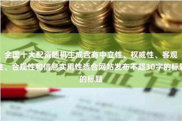 全国十大配资随机生成含有中立性、权威性、客观性、合规性和信息实用性适合网站发布不超30字的标题